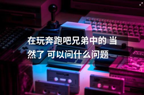 在玩奔跑吧兄弟中的 当然了 可以问什么问题-第1张-游戏信息-龙启网