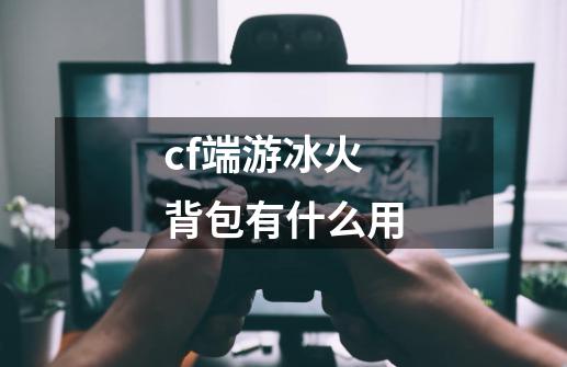 cf端游冰火背包有什么用-第1张-游戏信息-龙启网