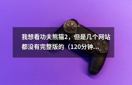 我想看功夫熊猫2，但是几个网站都没有完整版的（120分钟以上），求网站啊！！！-第1张-游戏信息-龙启网