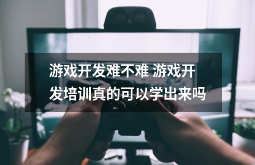 游戏开发难不难 游戏开发培训真的可以学出来吗-第1张-游戏信息-龙启网