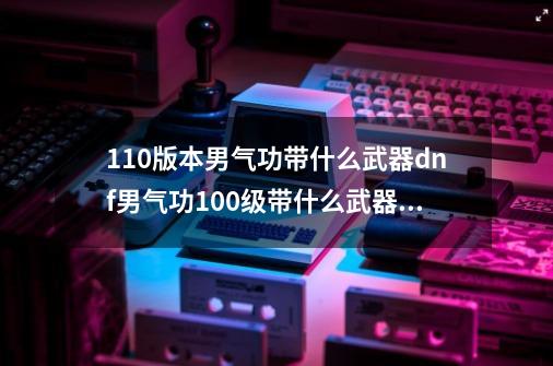 110版本男气功带什么武器dnf男气功100级带什么武器好-第1张-游戏信息-龙启网