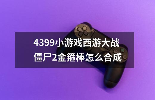 4399小游戏西游大战僵尸2金箍棒怎么合成-第1张-游戏信息-龙启网