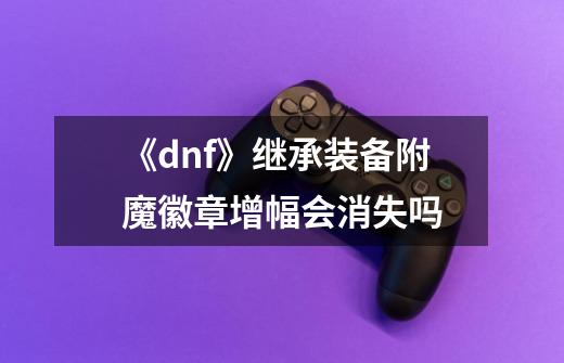 《dnf》继承装备附魔徽章增幅会消失吗-第1张-游戏信息-龙启网