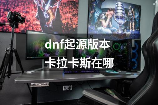 dnf起源版本卡拉卡斯在哪-第1张-游戏信息-龙启网