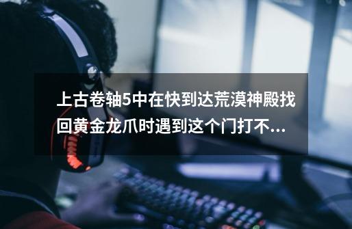 上古卷轴5中在快到达荒漠神殿找回黄金龙爪时遇到这个门打不开，该咋办-第1张-游戏信息-龙启网