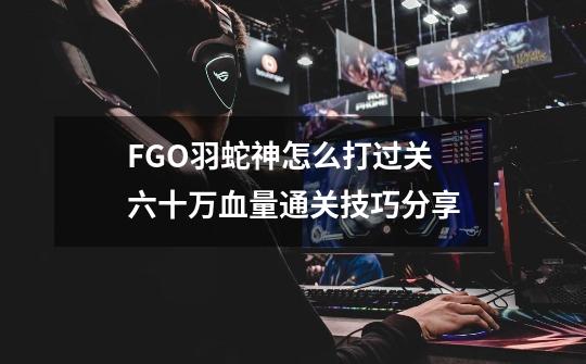 FGO羽蛇神怎么打过关 六十万血量通关技巧分享-第1张-游戏信息-龙启网