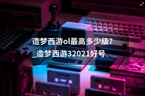 造梦西游ol最高多少级？_造梦西游32021好号-第1张-游戏信息-龙启网