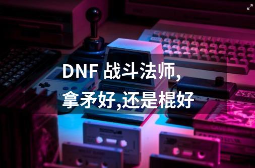 DNF 战斗法师,拿矛好,还是棍好-第1张-游戏信息-龙启网