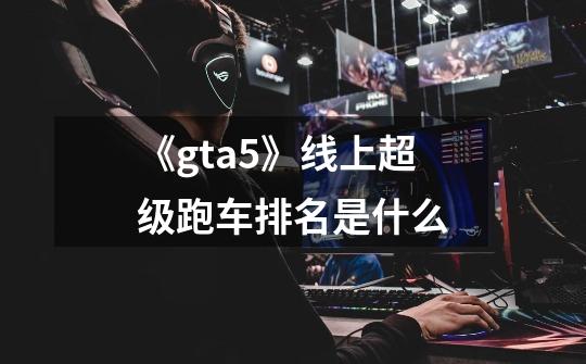 《gta5》线上超级跑车排名是什么-第1张-游戏信息-龙启网