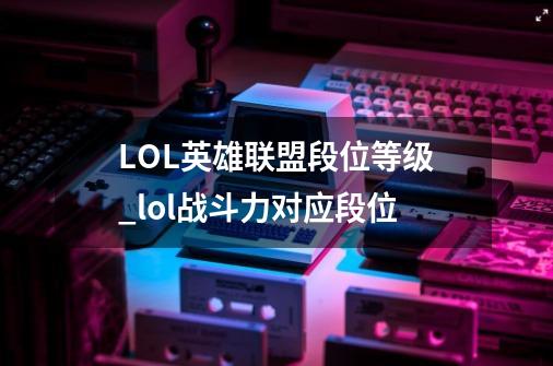 LOL英雄联盟段位等级_lol战斗力对应段位-第1张-游戏信息-龙启网