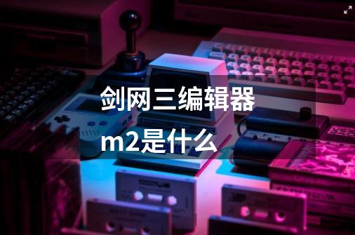 剑网三编辑器m2是什么-第1张-游戏信息-龙启网