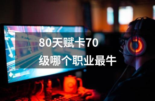 80天赋卡70级哪个职业最牛-第1张-游戏信息-龙启网