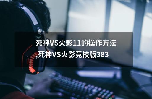 死神VS火影1.1的操作方法,死神VS火影竞技版383-第1张-游戏信息-龙启网