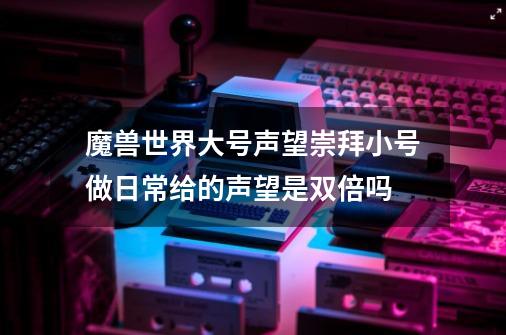 魔兽世界大号声望崇拜小号做日常给的声望是双倍吗-第1张-游戏信息-龙启网