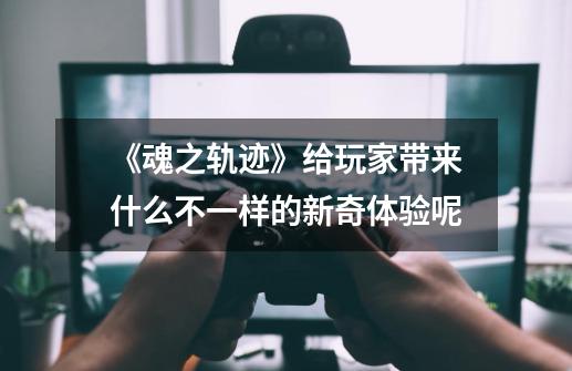 《魂之轨迹》给玩家带来什么不一样的新奇体验呢-第1张-游戏信息-龙启网