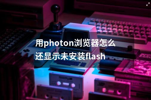 用photon浏览器怎么还显示未安装flash-第1张-游戏信息-龙启网