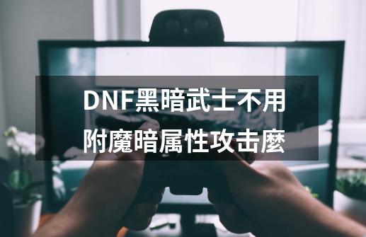 DNF黑暗武士不用附魔暗属性攻击麼-第1张-游戏信息-龙启网