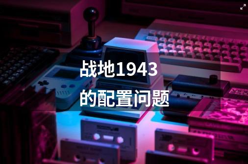 战地1943的配置问题-第1张-游戏信息-龙启网