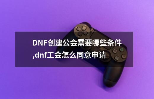 DNF创建公会需要哪些条件,dnf工会怎么同意申请-第1张-游戏信息-龙启网