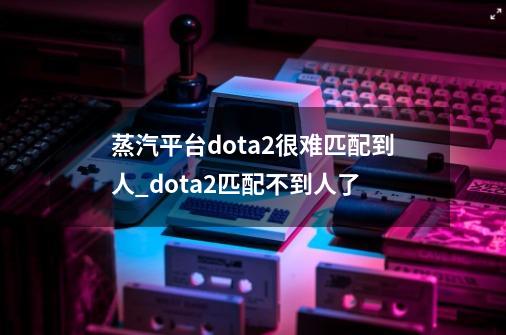 蒸汽平台dota2很难匹配到人_dota2匹配不到人了-第1张-游戏信息-龙启网