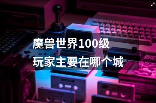 魔兽世界100级玩家主要在哪个城-第1张-游戏信息-龙启网