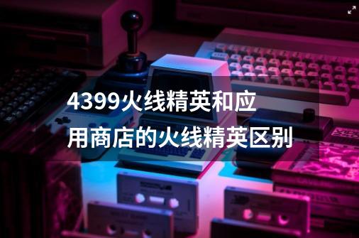 4399火线精英和应用商店的火线精英区别-第1张-游戏信息-龙启网