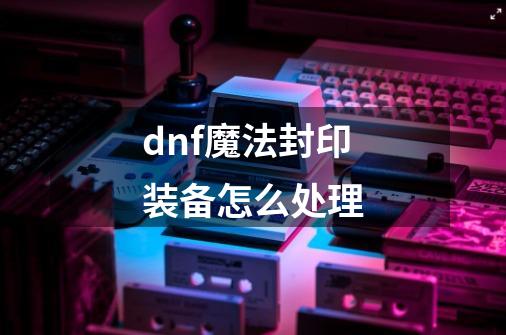 dnf魔法封印装备怎么处理-第1张-游戏信息-龙启网