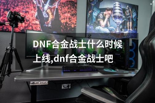 DNF合金战士什么时候上线,dnf合金战士吧-第1张-游戏信息-龙启网