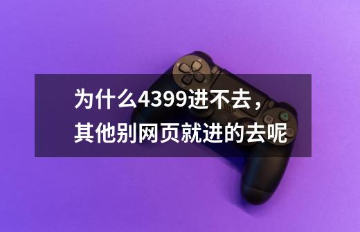 为什么4399进不去，其他别网页就进的去呢-第1张-游戏信息-龙启网