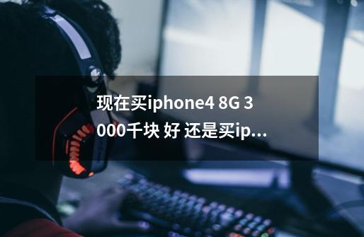 现在买iphone4 8G 3000千块 好 还是买iphone4s 16G好啊-第1张-游戏信息-龙启网