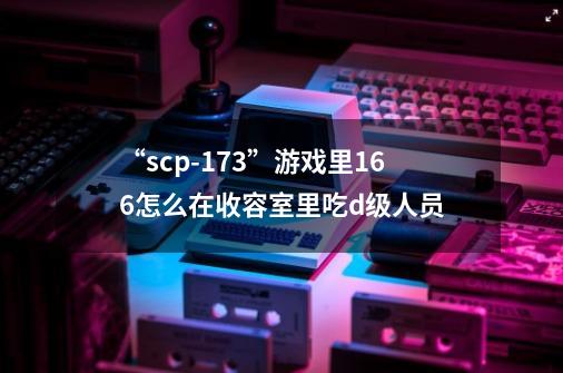 “scp-173”游戏里166怎么在收容室里吃d级人员-第1张-游戏信息-龙启网