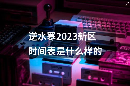 逆水寒2023新区时间表是什么样的-第1张-游戏信息-龙启网