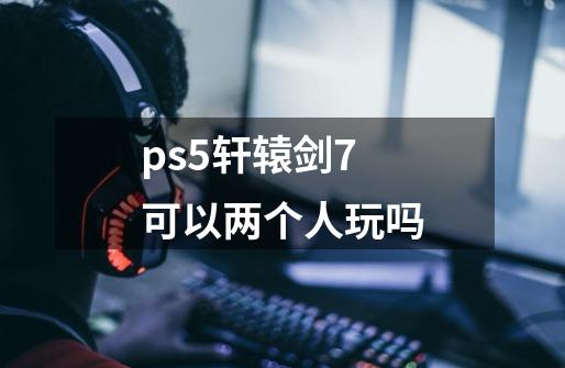 ps5轩辕剑7可以两个人玩吗-第1张-游戏信息-龙启网