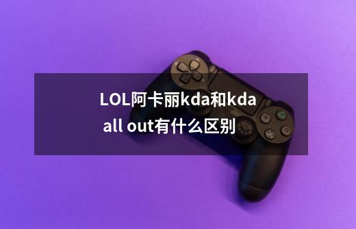 LOL阿卡丽kda和kda all out有什么区别-第1张-游戏信息-龙启网