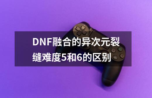 DNF融合的异次元裂缝难度5和6的区别-第1张-游戏信息-龙启网