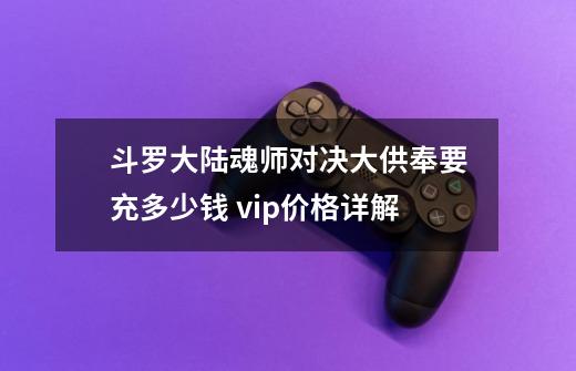 斗罗大陆魂师对决大供奉要充多少钱 vip价格详解-第1张-游戏信息-龙启网