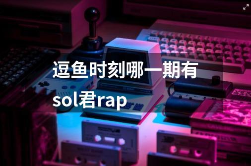 逗鱼时刻哪一期有sol君rap-第1张-游戏信息-龙启网