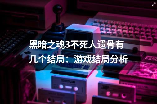 黑暗之魂3不死人遗骨有几个结局：游戏结局分析-第1张-游戏信息-龙启网