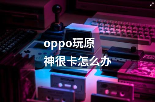 oppo玩原神很卡怎么办-第1张-游戏信息-龙启网