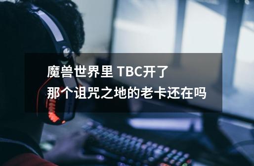 魔兽世界里 TBC开了 那个诅咒之地的老卡还在吗-第1张-游戏信息-龙启网