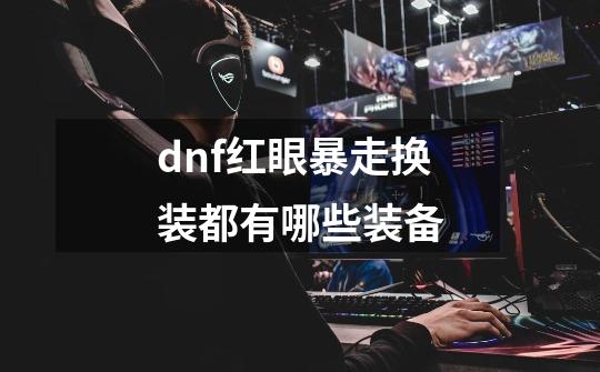 dnf红眼暴走换装都有哪些装备-第1张-游戏信息-龙启网