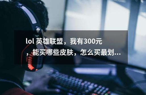 lol 英雄联盟，我有300元，能买哪些皮肤，怎么买最划算，最值-第1张-游戏信息-龙启网