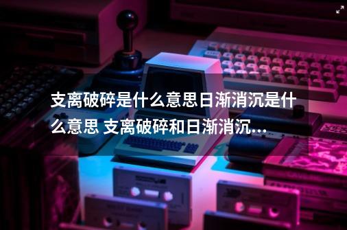 支离破碎是什么意思日渐消沉是什么意思 支离破碎和日渐消沉的意思-第1张-游戏信息-龙启网