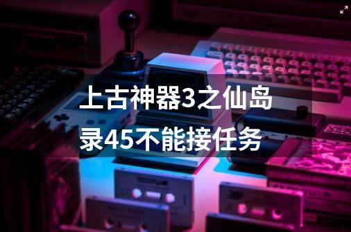 上古神器3之仙岛录4.5不能接任务-第1张-游戏信息-龙启网