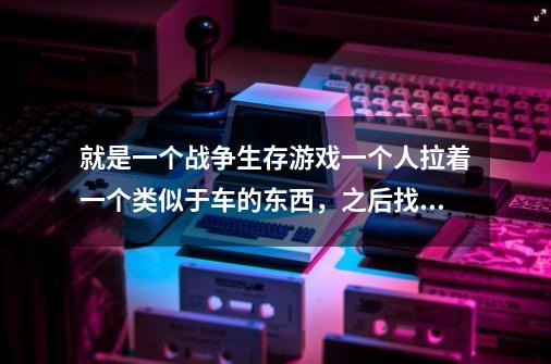 就是一个战争生存游戏一个人拉着一个类似于车的东西，之后找自己的女儿还是儿子来着，有大佬知道吗-第1张-游戏信息-龙启网