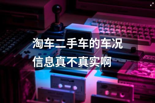 淘车二手车的车况信息真不真实啊-第1张-游戏信息-龙启网