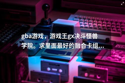 gba游戏，游戏王gx决斗怪兽学院。求里面最好的融合卡组怎么组合。要详细的-第1张-游戏信息-龙启网