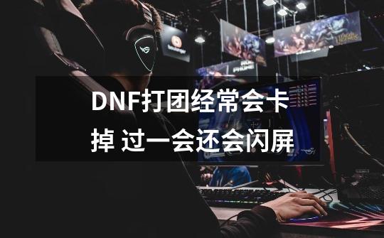 DNF打团经常会卡掉 过一会还会闪屏-第1张-游戏信息-龙启网