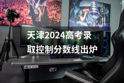 天津2024高考录取控制分数线出炉-第1张-游戏信息-龙启网