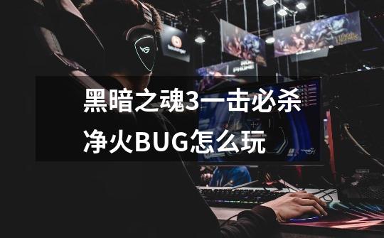 黑暗之魂3一击必杀净火BUG怎么玩-第1张-游戏信息-龙启网